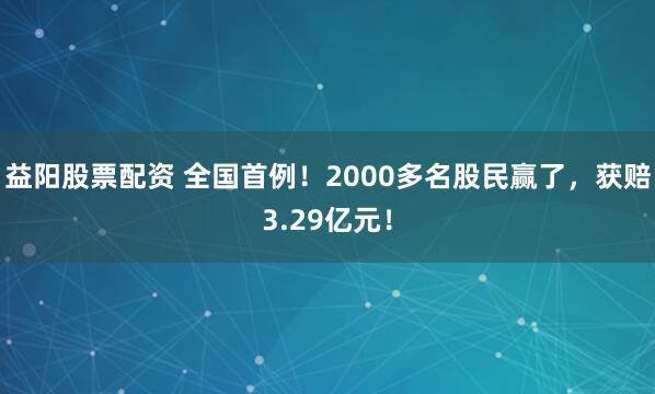 益阳股票配资 全国首例！2000多名股民赢了，获赔3.29亿元！