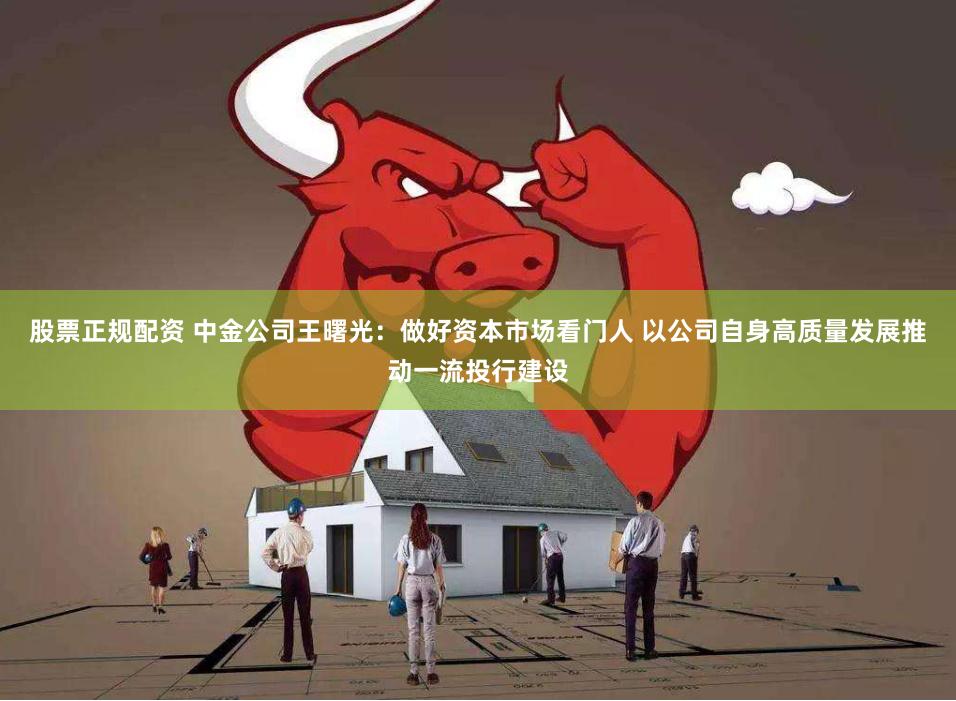 股票正规配资 中金公司王曙光：做好资本市场看门人 以公司自身高质量发展推动一流投行建设