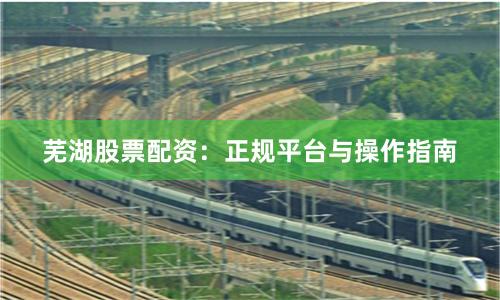 芜湖股票配资：正规平台与操作指南